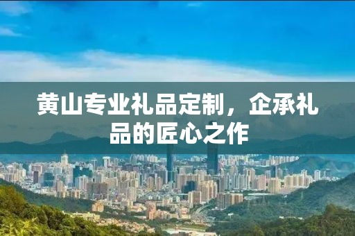 黄山专业礼品定制，企承礼品的匠心之作