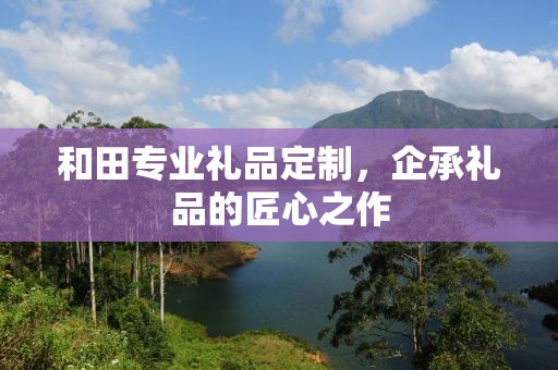 和田专业礼品定制，企承礼品的匠心之作