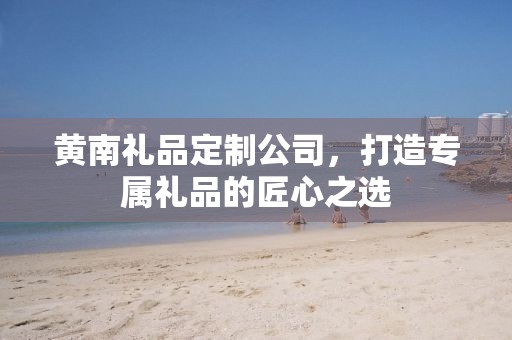 黄南礼品定制公司，打造专属礼品的匠心之选