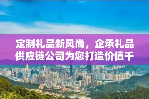 定制礼品新风尚，企承礼品供应链公司为您打造价值千元的专属礼品