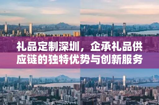 礼品定制深圳，企承礼品供应链的独特优势与创新服务